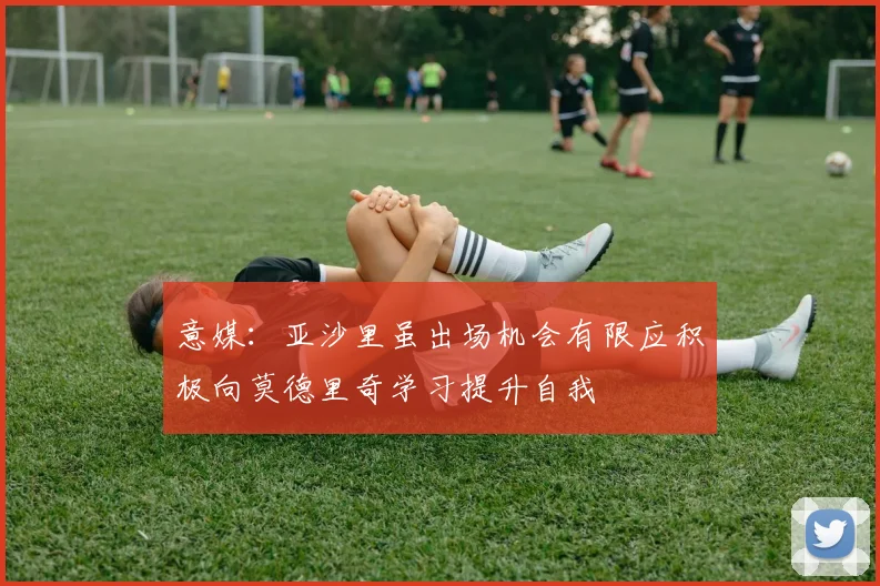 意媒：亚沙里虽出场机会有限应积极向莫德里奇学习提升自我