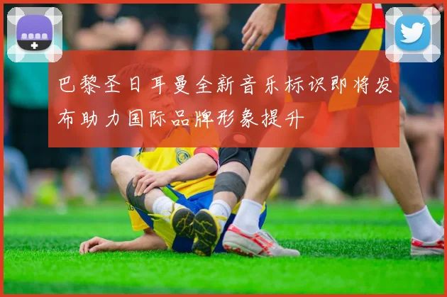 巴黎圣日耳曼全新音乐标识即将发布助力国际品牌形象提升