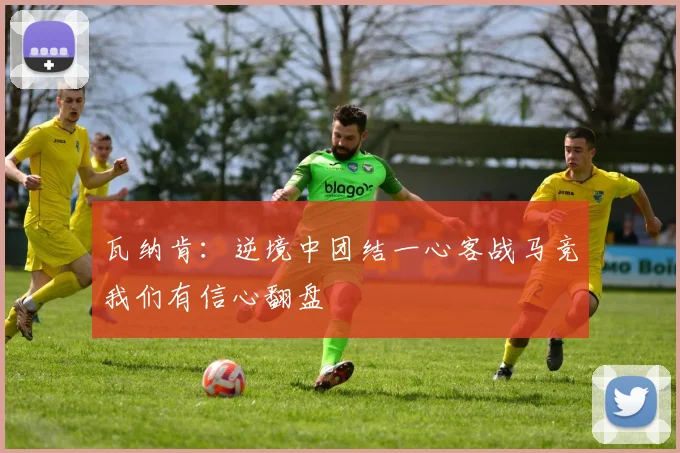 瓦纳肯：逆境中团结一心客战马竞我们有信心翻盘