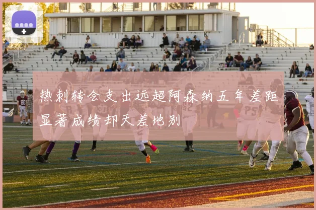 热刺转会支出远超阿森纳五年差距显著成绩却天差地别