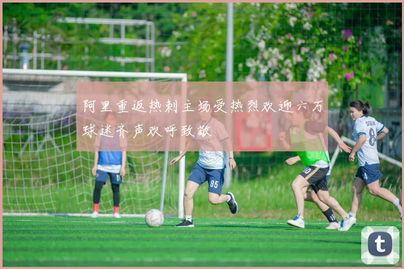 阿里重返热刺主场受热烈欢迎六万球迷齐声欢呼致敬
