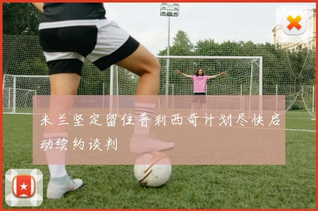 米兰坚定留住普利西奇计划尽快启动续约谈判