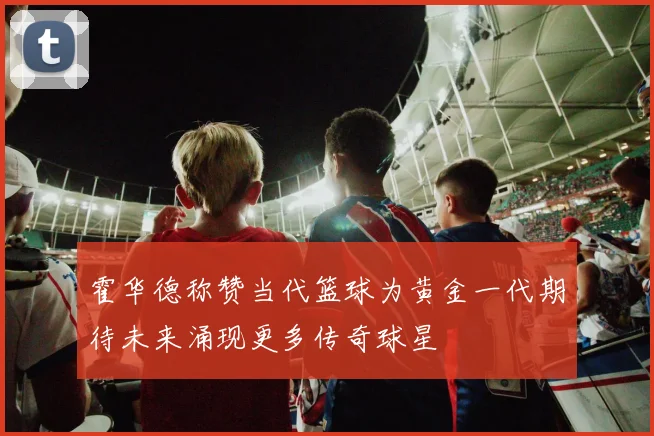 霍华德称赞当代篮球为黄金一代期待未来涌现更多传奇球星