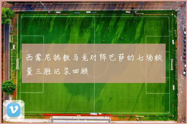 西蒙尼执教马竞对阵巴萨的七场较量三胜记录回顾