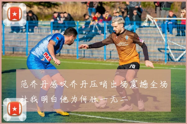 范乔丹感叹乔丹压哨出场震撼全场让我明白他为何独一无二