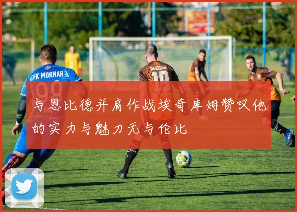 与恩比德并肩作战埃奇库姆赞叹他的实力与魅力无与伦比