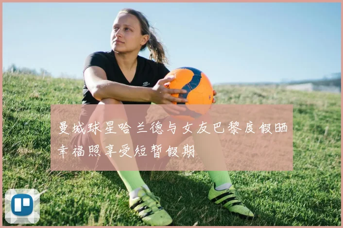 曼城球星哈兰德与女友巴黎度假晒幸福照享受短暂假期