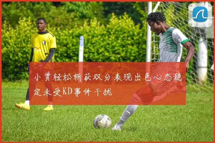 小贾轻松斩获双分表现出色心态稳定未受KD事件干扰