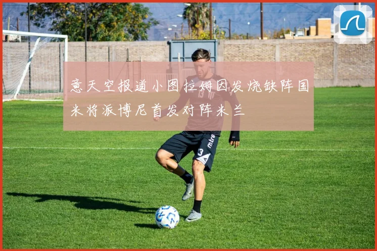 意天空报道小图拉姆因发烧缺阵国米将派博尼首发对阵米兰