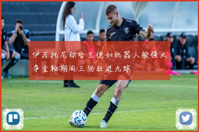 伊万托尼称哈兰德如机器人般强大争金靴期间三场狂进九球